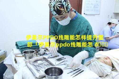 伊美尔PPDO线雕能怎样提升面部「伊美尔ppdo线雕能怎 🐅 样提升面部」